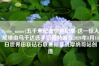 大竹五千米纪录世界纪录-这一惊人成绩由乌干达选手切普特盖在2020年8月14日世界田联钻石联赛揭幕战摩纳哥站创造