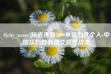 大竹短道速滑5000米接力几个人-中国队巧妙利用交接棒战术