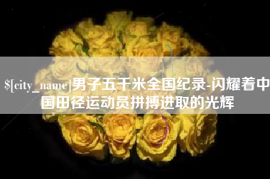 大竹男子五千米全国纪录-闪耀着中国田径运动员拼搏进取的光辉