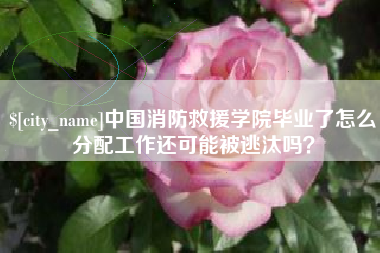 大竹中国消防救援学院毕业了怎么分配工作还可能被逃汰吗？