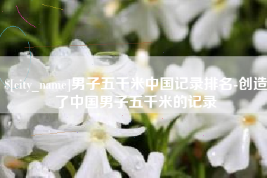 大竹男子五千米中国记录排名-创造了中国男子五千米的记录
