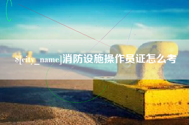 大竹消防设施操作员证怎么考