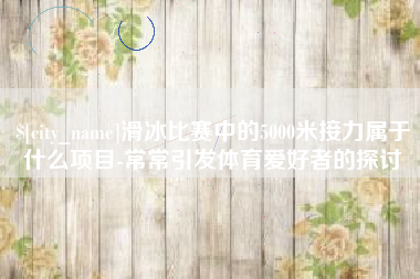 大竹滑冰比赛中的5000米接力属于什么项目-常常引发体育爱好者的探讨
