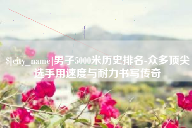 大竹男子5000米历史排名-众多顶尖选手用速度与耐力书写传奇